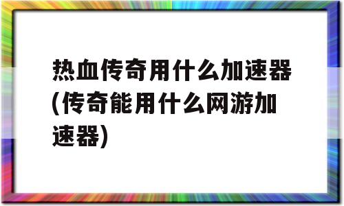 热血传奇用什么加速器(传奇能用什么网游加速器)